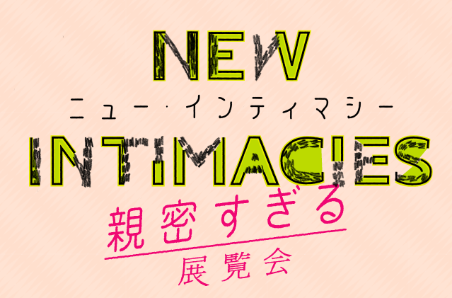 New Intimacies / ニュー・インティマシー　- 親密すぎる展覧会 -